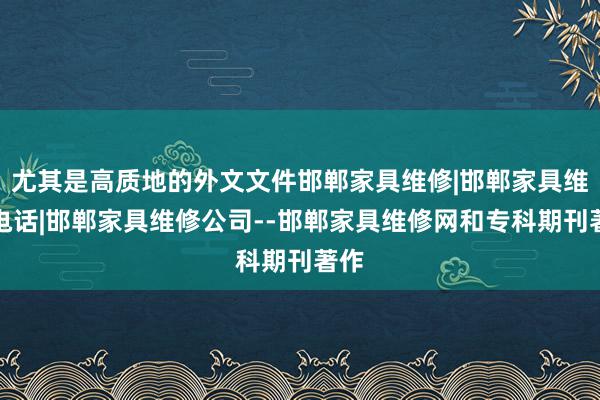 尤其是高质地的外文文件邯郸家具维修|邯郸家具维修电话|邯郸家具维修公司--邯郸家具维修网和专科期刊著作